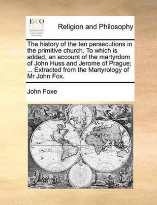 The History of the Ten Persecutions in the Primitive Church. to Which Is Added, an Account of the Martyrdom of John Huss and Jerome of Prague; ... Extracted from the Martyrology of MR John Fox.