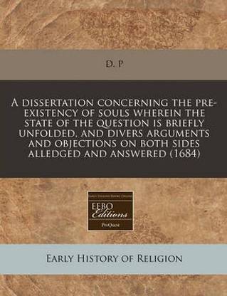 A Dissertation Concerning the Pre-Existency of Souls Wherein the State of the Question Is Briefly Unfolded, and Divers Arguments and Objections on Both Sides Alledged and Answered (1684)