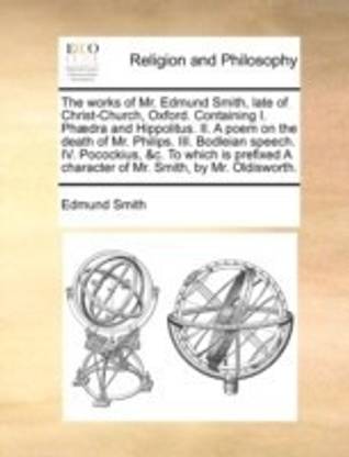 The Works of Mr. Edmund Smith, Late of Christ-Church, Oxford. Containing I. PH]Dra and Hippolitus. II. a Poem on the Death of Mr. Philips. III. Bodleian Speech. IV. Pocockius, &C. to Which Is Prefixed a Character of Mr. Smith, by Mr. Oldisworth.