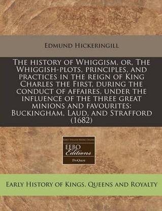The History of Whiggism, Or, the Whiggish-Plots, Principles, and Practices in the Reign of King Charles the First, During the Conduct of Affaires, Under the Influence of the Three Great Minions and Favourites