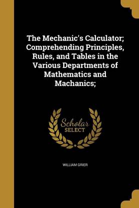 The Mechanic's Calculator; Comprehending Principles, Rules, and Tables in the Various Departments of Mathematics and Machanics;