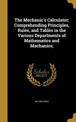 The Mechanic's Calculator; Comprehending Principles, Rules, and Tables in the Various Departments of Mathematics and Machanics;