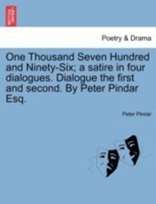 One Thousand Seven Hundred and Ninety-Six; A Satire in Four Dialogues. Dialogue the First and Second. by Peter Pindar Esq.