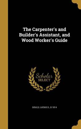 The Carpenter's and Builder's Assistant, and Wood Worker's Guide