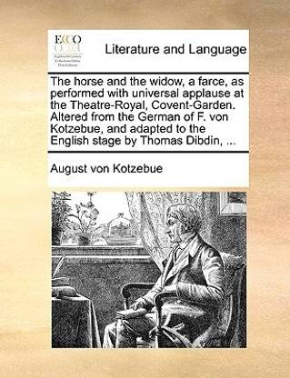 The horse and the widow, a farce, as performed with universal applause at the Theatre-Royal, Covent-Garden. Altered from the German of F. von Kotzebue, and adapted to the English stage by Thomas Dibdin, ...