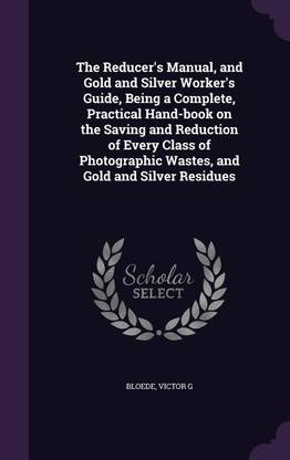 The Reducer's Manual, and Gold and Silver Worker's Guide, Being a Complete, Practical Hand-Book on the Saving and Reduction of Every Class of Photographic Wastes, and Gold and Silver Residues