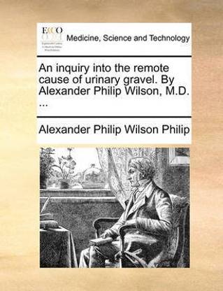 An Inquiry Into the Remote Cause of Urinary Gravel. by Alexander Philip Wilson, M.D. ...