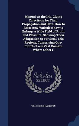 Manual on the Iris, Giving Directions for Their Propagation and Care. How to Raise new Varieties; how to Enlarge a Wide Field of Profit and Pleasure. Showing Their Adaptation to our Semi-arid Regions, Comprising One-fourth of our Vast Domain Where Other F
