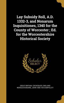 Lay Subsidy Roll, A.D. 1332-3, and Nonarum Inquisitiones, 1340 for the County of Worcester; Ed. for the Worcestershire Historical Society