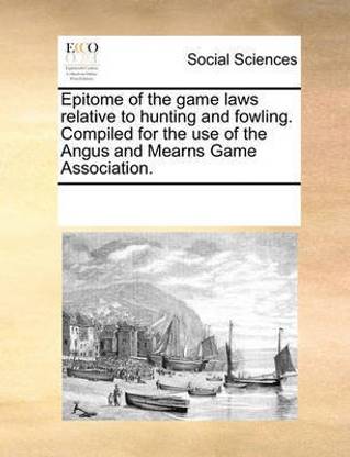 Epitome of the Game Laws Relative to Hunting and Fowling. Compiled for the Use of the Angus and Mearns Game Association.