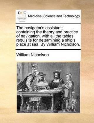 The Navigator's Assistant; Containing the Theory and Practice of Navigation, with All the Tables Requisite for Determining a Ship's Place at Sea. by William Nicholson.