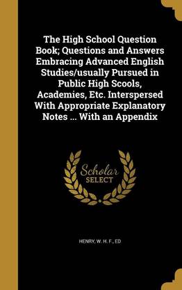 The High School Question Book; Questions and Answers Embracing Advanced English Studies/usually Pursued in Public High Scools, Academies, Etc. Interspersed With Appropriate Explanatory Notes ... With an Appendix