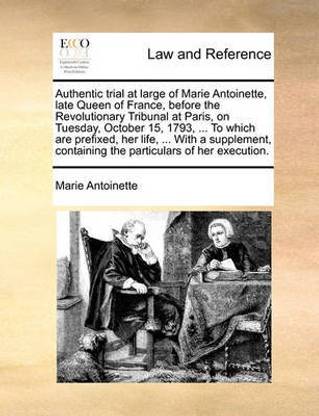 Authentic Trial at Large of Marie Antoinette, Late Queen of France, Before the Revolutionary Tribunal at Paris, on Tuesday, October 15, 1793, ... to Which Are Prefixed, Her Life, ... with a Supplement, Containing the Particulars of Her Execution.