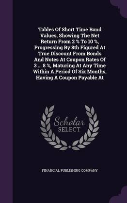 Tables Of Short Time Bond Values, Showing The Net Return From 2 % To 10 %, Progressing By 8th Figured At True Discount From Bonds And Notes At Coupon Rates Of 3 ... 8 %, Maturing At Any Time Within A Period Of Six Months, Having A Coupon Payable At
