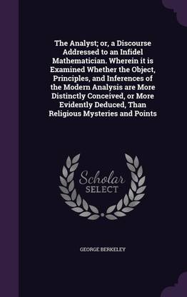 The Analyst; or, a Discourse Addressed to an Infidel Mathematician. Wherein it is Examined Whether the Object, Principles, and Inferences of the Modern Analysis are More Distinctly Conceived, or More Evidently Deduced, Than Religious Mysteries and Points