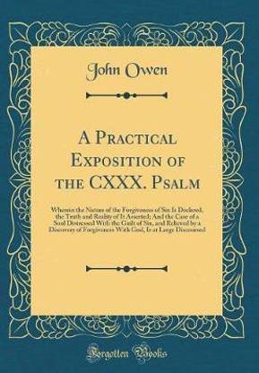 A Practical Exposition of the CXXX. Psalm: Wherein the Nature of the Forgiveness of Sin Is Declared, the Truth and Reality of It Asserted; And the Case of a Soul Distressed With the Guilt of Sin, and Relieved by a Discovery of Forgiveness With God, Is at