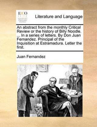 An Abstract from the Monthly Critical Review or the History of Billy Noodle. ... in a Series of Letters. by Don Juan Fernandez. Principal of the Inquisition at Estramadura. Letter the First.