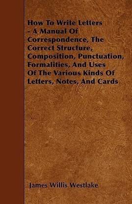 How To Write Letters - A Manual Of Correspondence, The Correct Structure, Composition, Punctuation, Formalities, And Uses Of The Various Kinds Of Letters, Notes, And Cards