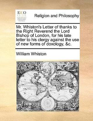 Mr. Whiston's Letter of thanks to the Right Reverend the Lord Bishop of London, for his late letter to his clergy against the use of new forms of doxology, &c.
