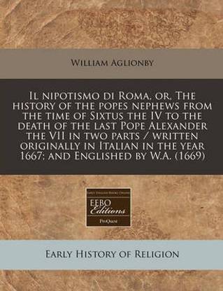 Il Nipotismo Di Roma, Or, the History of the Popes Nephews from the Time of Sixtus the IV to the Death of the Last Pope Alexander the VII in Two Parts / Written Originally in Italian in the Year 1667; And Englished by W.A. (1669)