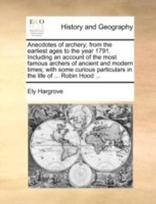 Anecdotes of Archery; From the Earliest Ages to the Year 1791. Including an Account of the Most Famous Archers of Ancient and Modern Times; With Some Curious Particulars in the Life of ... Robin Hood ...