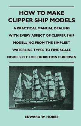 How to Make Clipper Ship Models - A Practical Manual Dealing With Every Aspect of Clipper Ship Modelling From the Simplest Vaterline Types to Fine Scale Models Fit for Exhibition Purposes