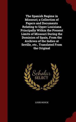 The Spanish Regime in Missouri; A Collection of Papers and Documents Relating to Upper Louisiana Principally Within the Present Limits of Missouri During the Dominion of Spain, from the Archives of the Indies at Seville, Etc., Translated from the Original