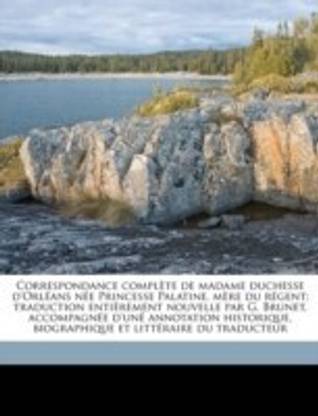 Correspondance complete de madame duchesse d'Orleans nee Princesse Palatine, mere du regent; traduction entierement nouvelle par G. Brunet, accompagnee d'une annotation historique, biographique et litteraire du traducteur Volume 1