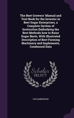 The Beet Growers' Manual and Text Book for the Investor in Beet Sugar Enterprises, a Complete System of Instruction Embodying the Best Methods how to Raise Sugar Beets, With Illustrated Description of Beet Farming Machinery and Implements, Condensed Data