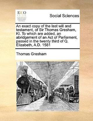 An Exact Copy of the Last Will and Testament, of Sir Thomas Gresham, Kt. to Which Are Added, an Abridgement of an Act of Parliament, Passed in the Twenty Third of Q. Elizabeth, A.D. 1581