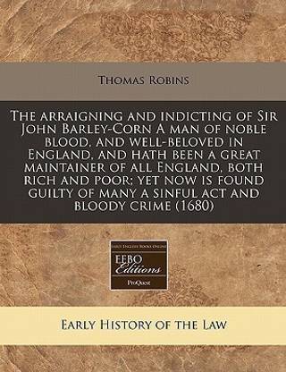 The Arraigning and Indicting of Sir John Barley-Corn a Man of Noble Blood, and Well-Beloved in England, and Hath Been a Great Maintainer of All England, Both Rich and Poor; Yet Now Is Found Guilty of Many a Sinful ACT and Bloody Crime (1680)