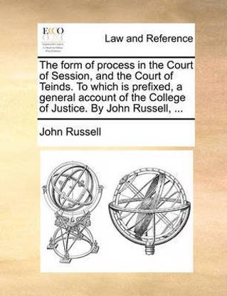 The Form of Process in the Court of Session, and the Court of Teinds. to Which Is Prefixed, a General Account of the College of Justice. by John Russell, ...