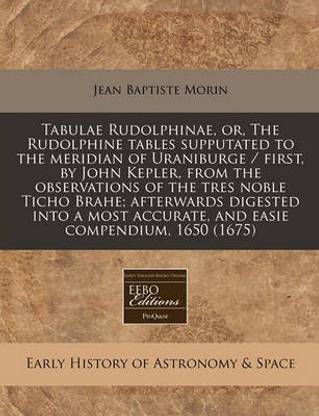 Tabulae Rudolphinae, Or, the Rudolphine Tables Supputated to the Meridian of Uraniburge / First, by John Kepler, from the Observations of the Tres Noble Ticho Brahe; Afterwards Digested Into a Most Accurate, and Easie Compendium, 1650 (1675)