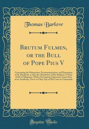 Brutum Fulmen, or the Bull of Pope Pius V: Concerning the Damnation, Excommunication, and Deposition of Q. Elizabeth, as Also the Absolution of Her Subjects of Their Oath of Allegiance, With a Peremptory Injunction, Upon Pain of an Anathema, Never to Obey
