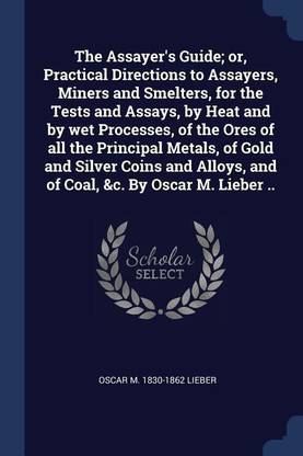 The Assayer's Guide; or, Practical Directions to Assayers, Miners and Smelters, for the Tests and Assays, by Heat and by wet Processes, of the Ores of all the Principal Metals, of Gold and Silver Coins and Alloys, and of Coal, &c. By Oscar M. Lieber ..