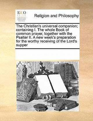 The Christian's universal companion; containing I. The whole Book of common prayer, together with the Psalter II. A new week's preparation for the worthy receiving of the Lord's supper