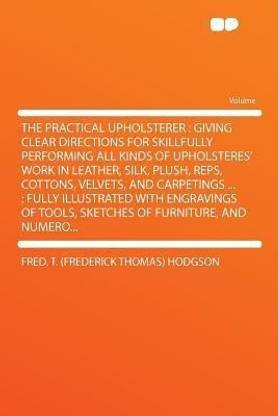 The Practical Upholsterer : Giving Clear Directions for Skillfully Performing All Kinds of Upholsteres' Work in Leather, Silk, Plush, Reps, Cottons, Velvets, and Carpetings ... : Fully Illustrated With Engravings of Tools, Sketches of Furniture, and Numero...
