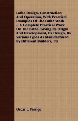 Lathe Design, Construction And Operation, With Practical Examples Of The Lathe Work - A Complete Practical Work On The Lathe, Giving Its Origin And Development, Its Design, Its Various Types As Manufactured By Different Builders, Etc