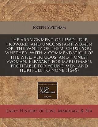 The Arraignment of Lewd, Idle, Froward, and Unconstant Women Or, the Vanity of Them, Chuse You Whether. with a Commendation of the Wise, Vertuous, and Honest Vvoman. Pleasant for Maried-Men, Profitable for Young-Men, and Hurtfull to None (1645)