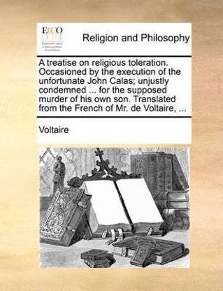 A Treatise on Religious Toleration. Occasioned by the Execution of the Unfortunate John Calas; Unjustly Condemned ... for the Supposed Murder of His Own Son. Translated from the French of Mr. de Voltaire, ...