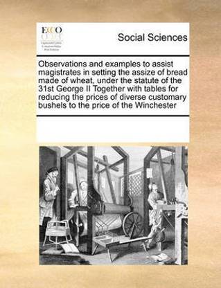 Observations and Examples to Assist Magistrates in Setting the Assize of Bread Made of Wheat, Under the Statute of the 31st George II Together with Tables for Reducing the Prices of Diverse Customary Bushels to the Price of the Winchester