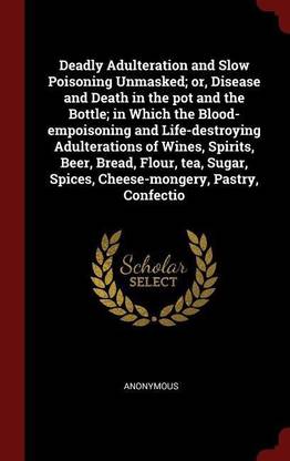 Deadly Adulteration and Slow Poisoning Unmasked; or, Disease and Death in the pot and the Bottle; in Which the Blood-empoisoning and Life-destroying Adulterations of Wines, Spirits, Beer, Bread, Flour, tea, Sugar, Spices, Cheese-mongery, Pastry, Confectio