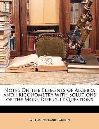 Notes on the Elements of Algebra and Trigonometry with Solutions of the More Difficult Questions