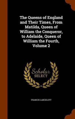 The Queens of England and Their Times, From Matilda, Queen of William the Conqueror, to Adelaide, Queen of William the Fourth, Volume 2