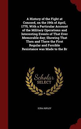 A History of the Fight at Concord, on the 19th of April, 1775, with a Particular Account of the Military Operations and Interesting Events of That Ever Memorable Day; Showing That Then and There the First Regular and Forcible Resistance Was Made to the Br