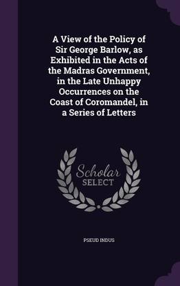 A View of the Policy of Sir George Barlow, as Exhibited in the Acts of the Madras Government, in the Late Unhappy Occurrences on the Coast of Coromandel, in a Series of Letters