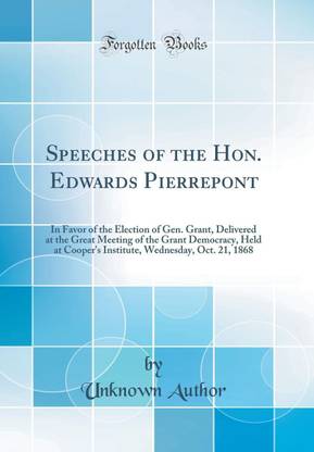 Speeches of the Hon. Edwards Pierrepont: In Favor of the Election of Gen. Grant, Delivered at the Great Meeting of the Grant Democracy, Held at Cooper's Institute, Wednesday, Oct. 21, 1868 (Classic Reprint)
