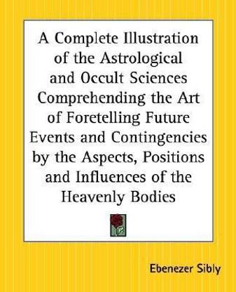 A Complete Illustration of the Astrological and Occult Sciences Comprehending the Art of Foretelling Future Events and Contingencies by the Aspects, Positions and Influences of the Heavenly Bodies