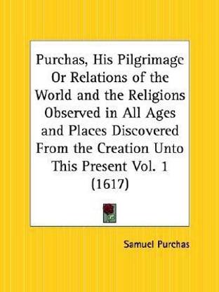 Purchas, His Pilgrimage or Relations of the World and the Religions Observed in All Ages and Places Discovered from the Creation Unto This Present Vol