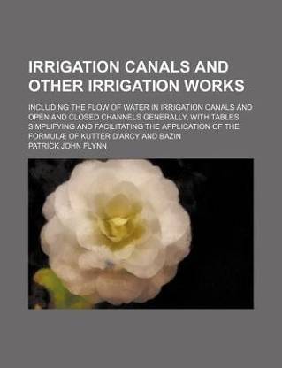 Irrigation Canals and Other Irrigation Works; Including the Flow of Water in Irrigation Canals and Open and Closed Channels Generally, with Tables Simplifying and Facilitating the Application of the Formulae of Kutter D'Arcy and Bazin